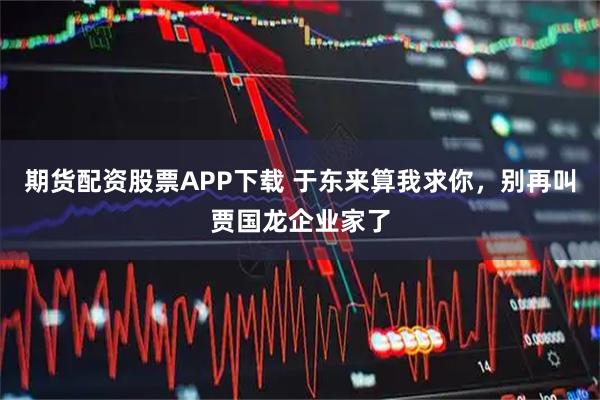 期货配资股票APP下载 于东来算我求你，别再叫贾国龙企业家了