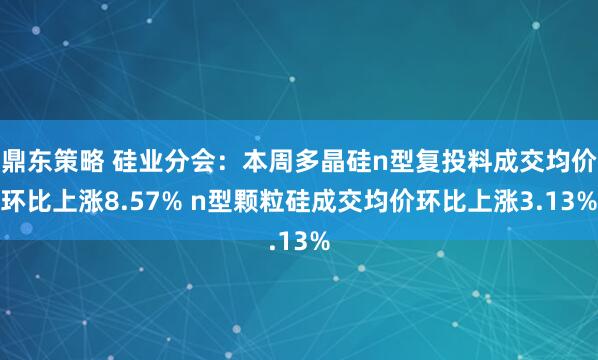 鼎东策略 硅业分会：本周多晶硅n型复投料成交均价环比上涨8.57% n型颗粒硅成交均价环比上涨3.13%