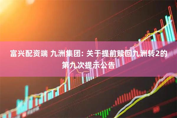 富兴配资端 九洲集团: 关于提前赎回九洲转2的第九次提示公告