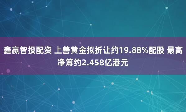 鑫赢智投配资 上善黄金拟折让约19.88%配股 最高净筹约2.458亿港元