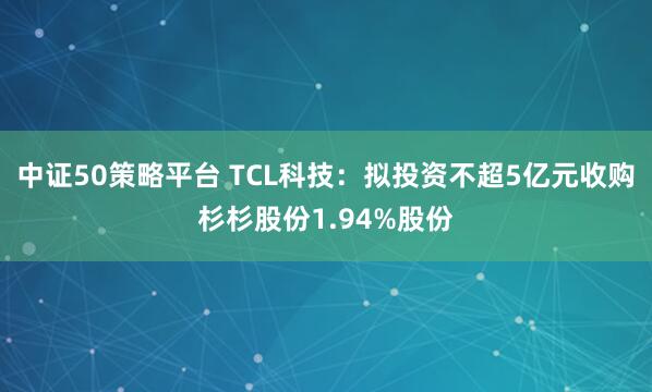 中证50策略平台 TCL科技：拟投资不超5亿元收购杉杉股份1.94%股份