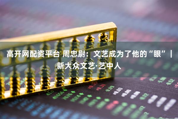 高开网配资平台 周忠尉：文艺成为了他的“眼”｜新大众文艺·艺中人