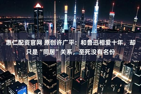 惠仁配资官网 原创许广平：和鲁迅相爱十年，却只是“同居”关系，至死没有名份