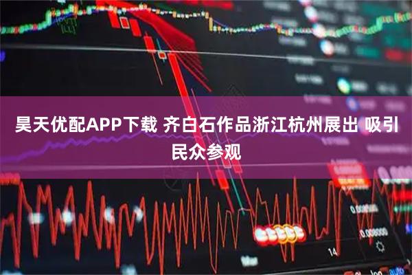 昊天优配APP下载 齐白石作品浙江杭州展出 吸引民众参观