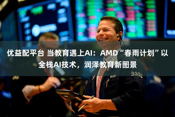 优益配平台 当教育遇上AI：AMD“春雨计划”以全栈AI技术，润泽教育新图景