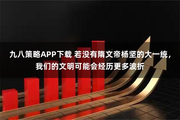 九八策略APP下载 若没有隋文帝杨坚的大一统，我们的文明可能会经历更多波折