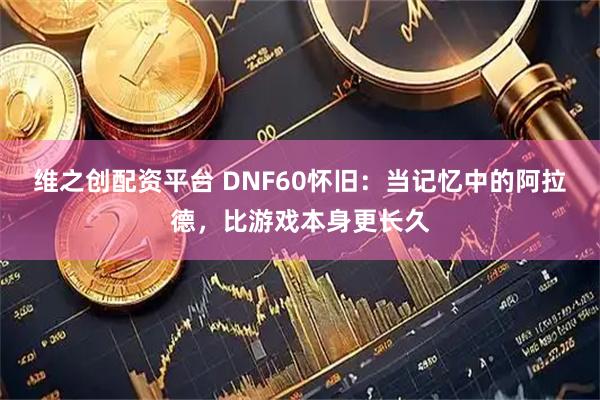 维之创配资平台 DNF60怀旧：当记忆中的阿拉德，比游戏本身更长久