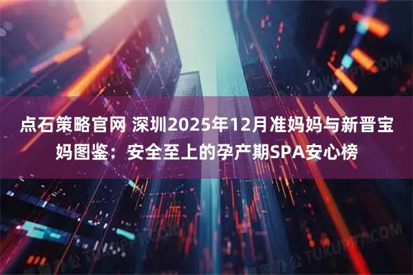 点石策略官网 深圳2025年12月准妈妈与新晋宝妈图鉴：安全至上的孕产期SPA安心榜