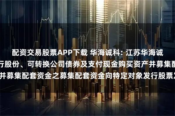 配资交易股票APP下载 华海诚科: 江苏华海诚科新材料股份有限公司发行股份、可转换公司债券及支付现金购买资产并募集配套资金之募集配套资金向特定对象发行股票发行情况报告书(1)