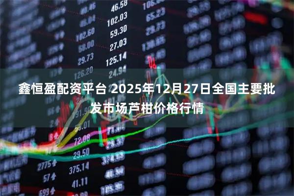 鑫恒盈配资平台 2025年12月27日全国主要批发市场芦柑价格行情