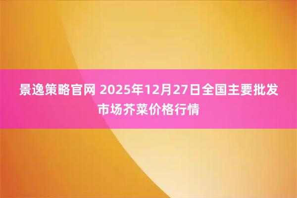 景逸策略官网 2025年12月27日全国主要批发市场芥菜价格行情
