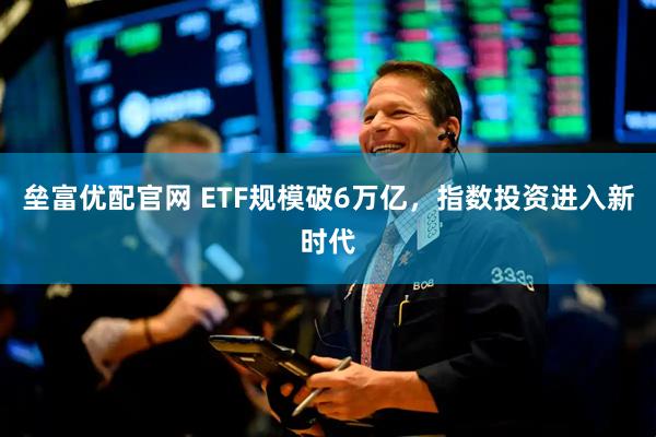 垒富优配官网 ETF规模破6万亿,指数投资进入新时代