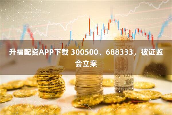 升福配资APP下载 300500、688333，被证监会立案