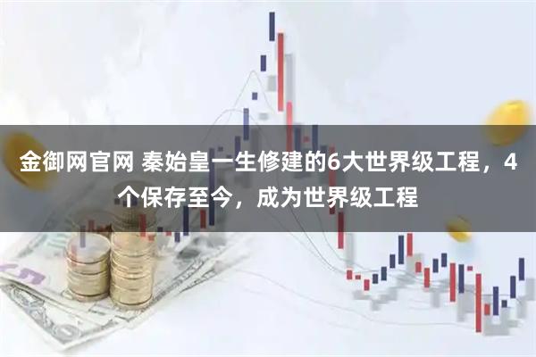 金御网官网 秦始皇一生修建的6大世界级工程，4个保存至今，成为世界级工程