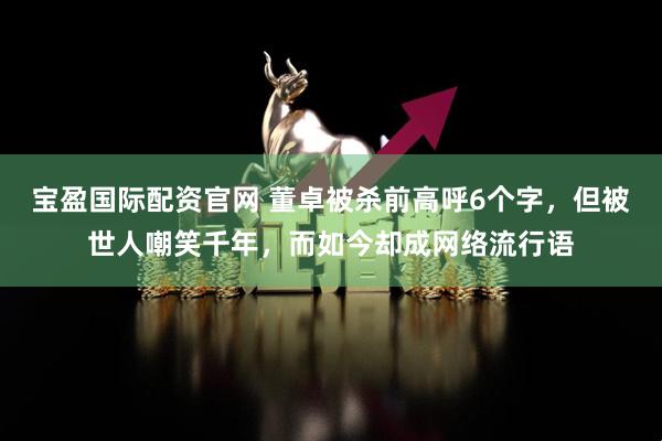 宝盈国际配资官网 董卓被杀前高呼6个字，但被世人嘲笑千年，而如今却成网络流行语