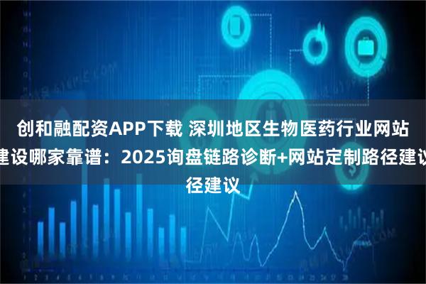 创和融配资APP下载 深圳地区生物医药行业网站建设哪家靠谱：2025询盘链路诊断+网站定制路径建议