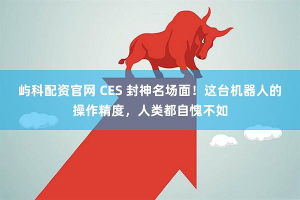 屿科配资官网 CES 封神名场面！这台机器人的操作精度，人类都自愧不如