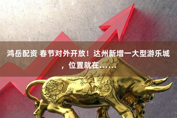 鸿岳配资 春节对外开放！达州新增一大型游乐城，位置就在……