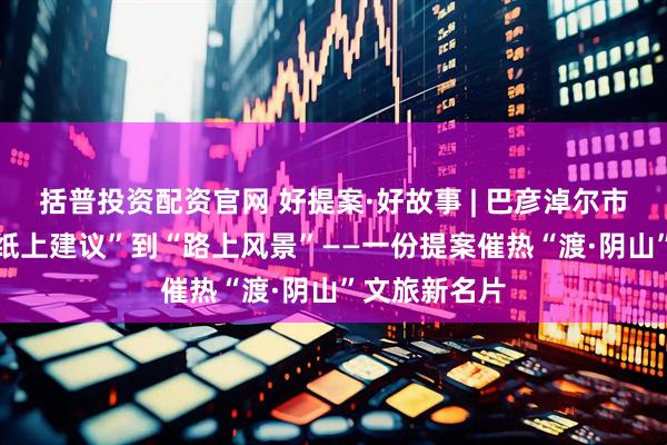 括普投资配资官网 好提案·好故事 | 巴彦淖尔市政协： 从“纸上建议”到“路上风景”——一份提案催热“渡·阴山”文旅新名片