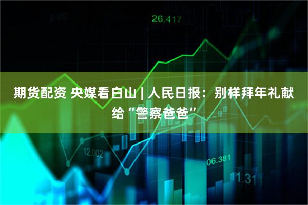 期货配资 央媒看白山 | 人民日报：别样拜年礼献给“警察爸爸”
