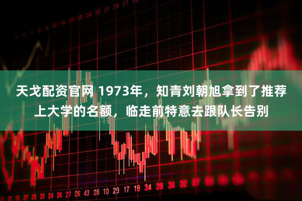 天戈配资官网 1973年，知青刘朝旭拿到了推荐上大学的名额，临走前特意去跟队长告别