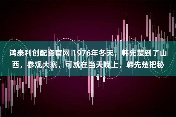 鸿泰利创配资官网 1976年冬天，韩先楚到了山西，参观大寨，可就在当天晚上，韩先楚把秘