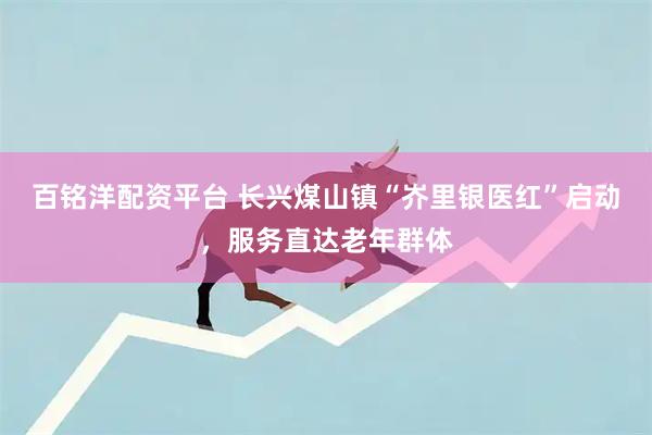 百铭洋配资平台 长兴煤山镇“岕里银医红”启动，服务直达老年群体