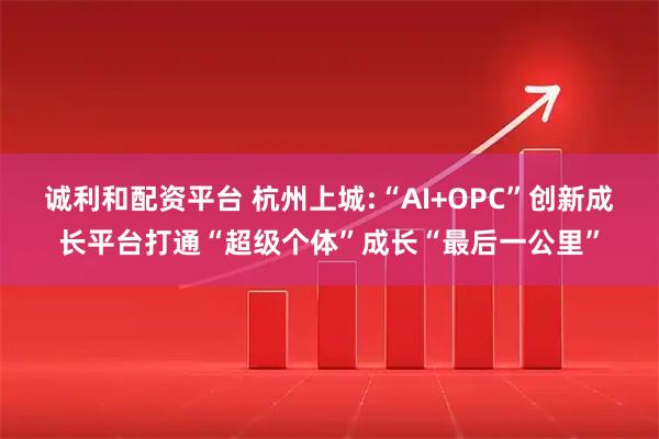 诚利和配资平台 杭州上城:“AI+OPC”创新成长平台打通“超级个体”成长“最后一公里”