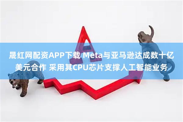 晟红网配资APP下载 Meta与亚马逊达成数十亿美元合作 采用其CPU芯片支撑人工智能业务