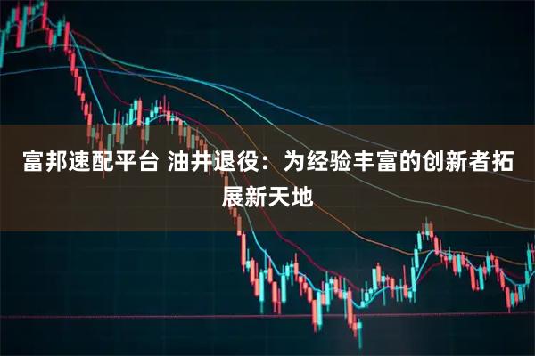 富邦速配平台 油井退役：为经验丰富的创新者拓展新天地