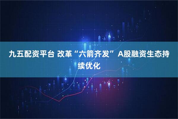 九五配资平台 改革“六箭齐发” A股融资生态持续优化